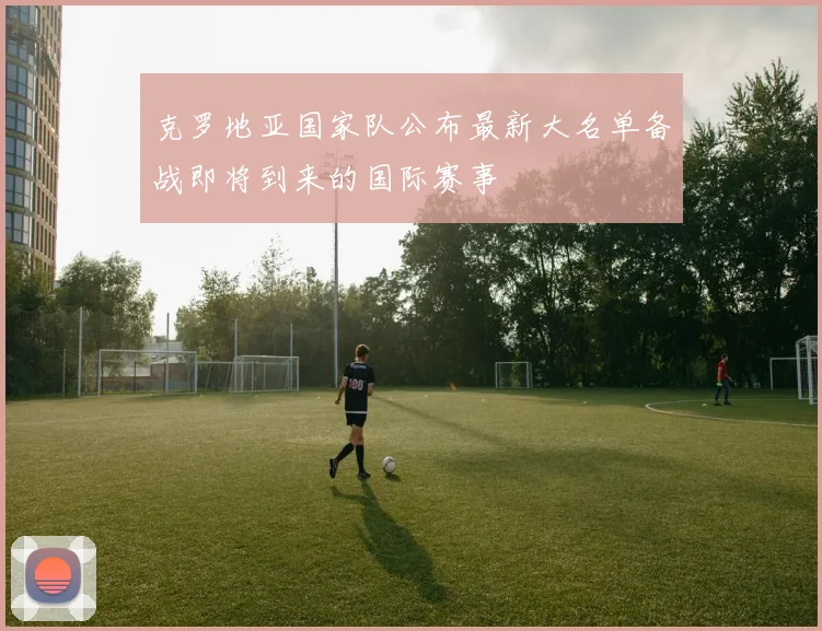 克罗地亚国家队公布最新大名单备战即将到来的国际赛事