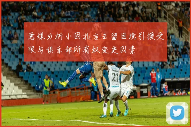 意媒分析小因扎吉去留困境引援受限与俱乐部所有权变更因素